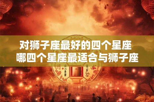 对狮子座最好的四个星座 哪四个星座最适合与狮子座交往