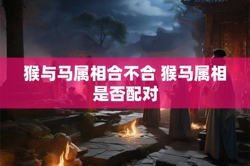 猴与马属相合不合 猴马属相是否配对