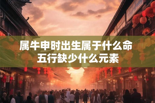 属牛申时出生属于什么命 五行缺少什么元素