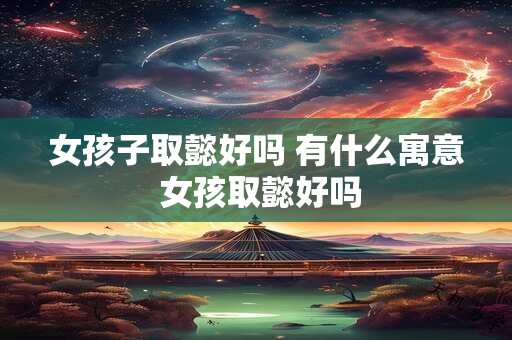 女孩子取懿好吗 有什么寓意 女孩取懿好吗