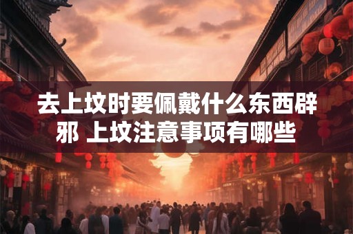 去上坟时要佩戴什么东西辟邪 上坟注意事项有哪些