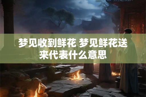 梦见收到鲜花 梦见鲜花送来代表什么意思