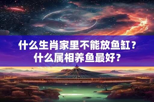 什么生肖家里不能放鱼缸？什么属相养鱼最好？