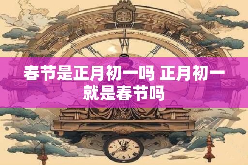 春节是正月初一吗 正月初一就是春节吗