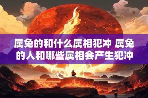 属兔的和什么属相犯冲 属兔的人和哪些属相会产生犯冲 属兔的和什么属相犯冲 属兔的人和哪些属相会产生犯冲