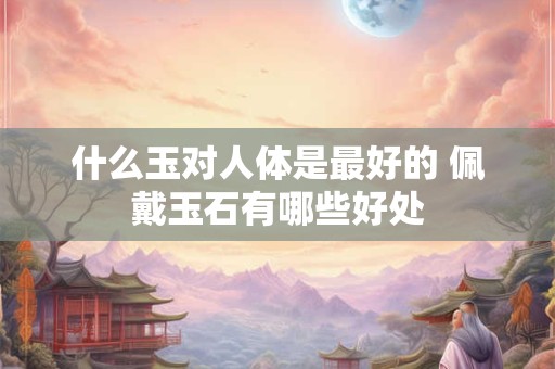 什么玉对人体是最好的 佩戴玉石有哪些好处