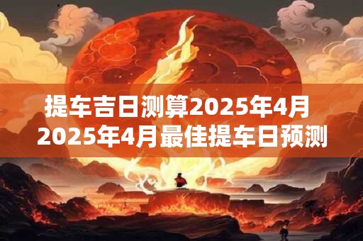 提车吉日测算2025年4月 2025年4月最佳提车日预测