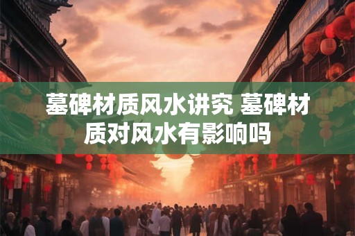 墓碑材质风水讲究 墓碑材质对风水有影响吗