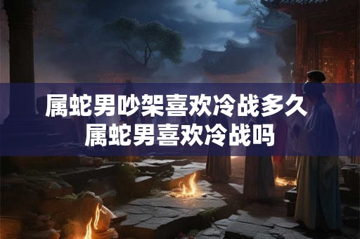 属蛇男吵架喜欢冷战多久 属蛇男喜欢冷战吗