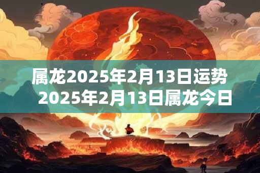 属龙2025年2月13日运势  2025年2月13日属龙今日运势