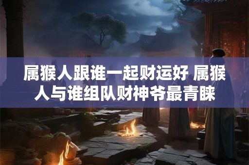 属猴人跟谁一起财运好 属猴人与谁组队财神爷最青睐