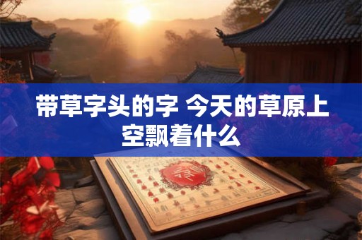 带草字头的字 今天的草原上空飘着什么 带草字头的字 今天的草原上空飘着什么