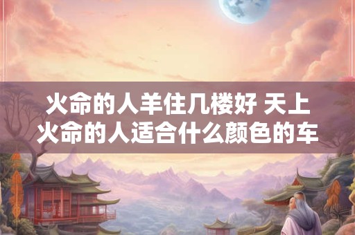 火命的人羊住几楼好 天上火命的人适合什么颜色的车