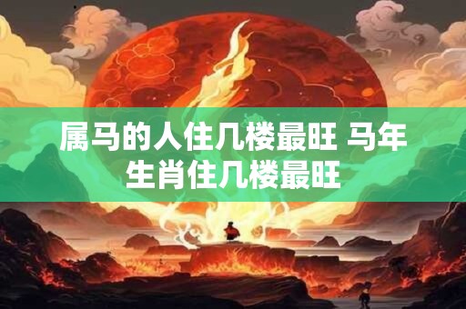 属马的人住几楼最旺 马年生肖住几楼最旺