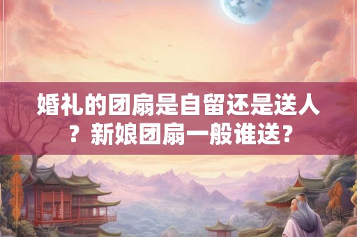 婚礼的团扇是自留还是送人？新娘团扇一般谁送？