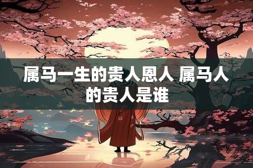 属马一生的贵人恩人 属马人的贵人是谁