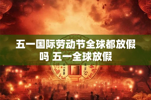 五一国际劳动节全球都放假吗 五一全球放假