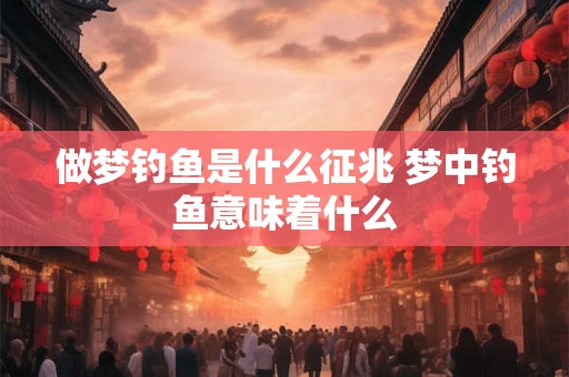 做梦钓鱼是什么征兆 梦中钓鱼意味着什么