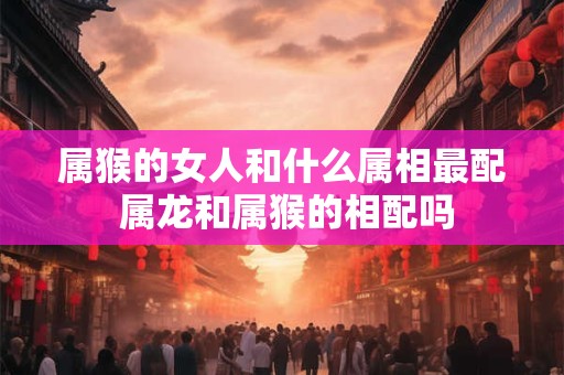 属猴的女人和什么属相最配 属龙和属猴的相配吗