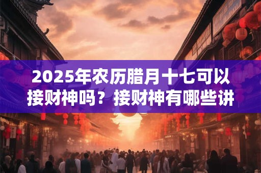 2025年农历腊月十七可以接财神吗？接财神有哪些讲究？