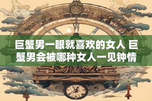 巨蟹男一眼就喜欢的女人 巨蟹男会被哪种女人一见钟情