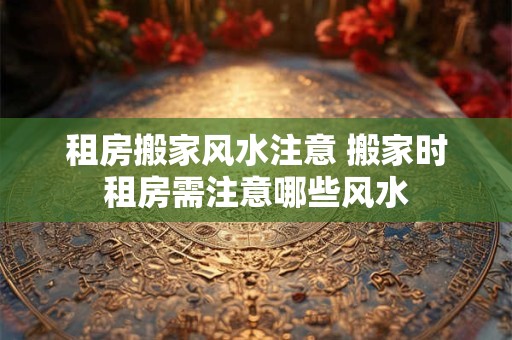 租房搬家风水注意 搬家时租房需注意哪些风水