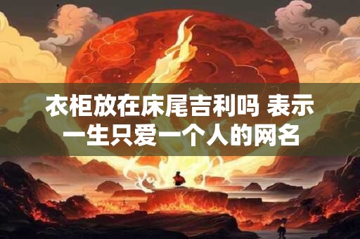 衣柜放在床尾吉利吗 表示一生只爱一个人的网名 衣柜放在床尾吉利吗 表示一生只爱一个人的网名