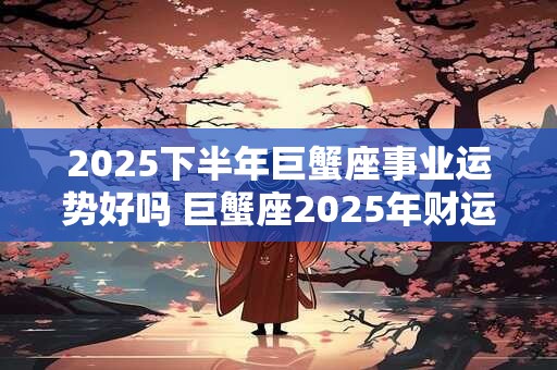 2025下半年巨蟹座事业运势好吗 巨蟹座2025年财运分析 2025下半年巨蟹座事业运势好吗 巨蟹座2025年财运分析