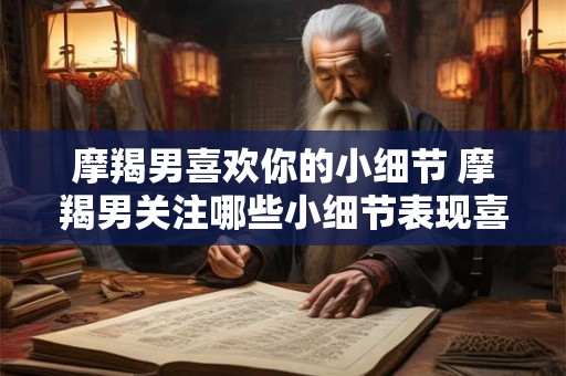 摩羯男喜欢你的小细节 摩羯男关注哪些小细节表现喜欢你