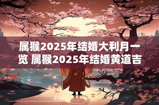 属猴2025年结婚大利月一览 属猴2025年结婚黄道吉日几天 属猴2025年结婚大利月一览 属猴2025年结婚黄道吉日几天