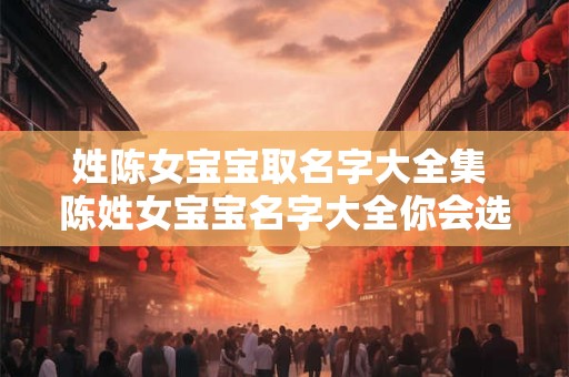 姓陈女宝宝取名字大全集 陈姓女宝宝名字大全你会选择哪个