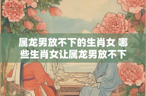 属龙男放不下的生肖女 哪些生肖女让属龙男放不下