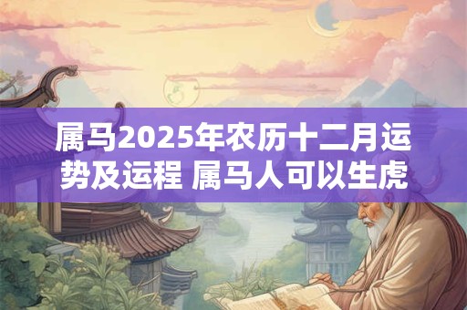 属马2025年农历十二月运势及运程 属马人可以生虎宝宝吗 属马2025年农历十二月运势及运程 属马人可以生虎宝宝吗