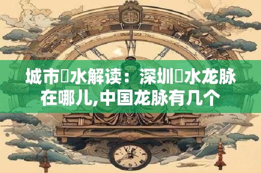 城市風水解读：深圳風水龙脉在哪儿,中国龙脉有几个