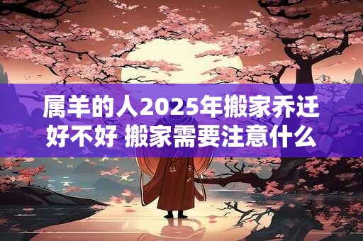 属羊的人2025年搬家乔迁好不好 搬家需要注意什么