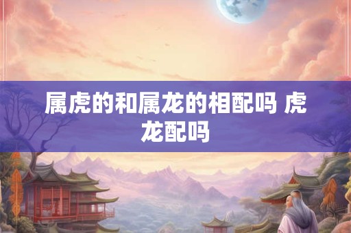 属虎的和属龙的相配吗 虎龙配吗