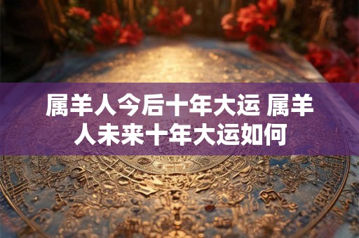 属羊人今后十年大运 属羊人未来十年大运如何