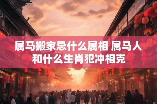 属马搬家忌什么属相 属马人和什么生肖犯冲相克