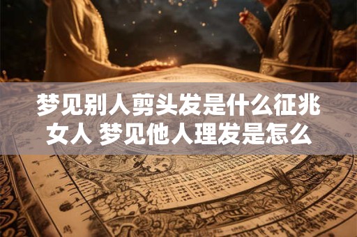 梦见别人剪头发是什么征兆女人 梦见他人理发是怎么回事