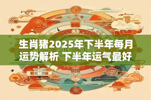 生肖猪2025年下半年每月运势解析 下半年运气最好的月份