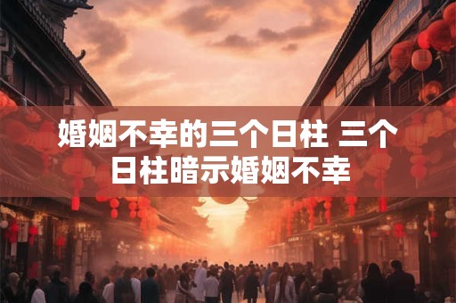 婚姻不幸的三个日柱 三个日柱暗示婚姻不幸 婚姻不幸的三个日柱 三个日柱暗示婚姻不幸