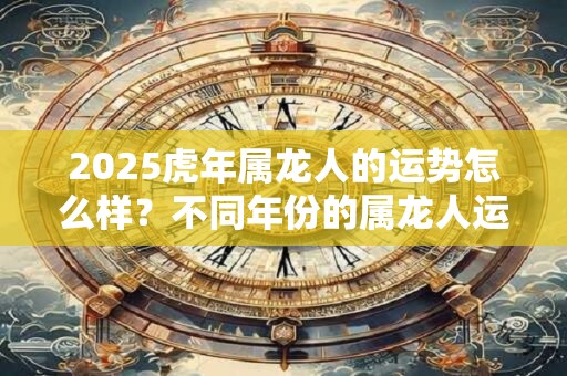2025虎年属龙人的运势怎么样？不同年份的属龙人运程