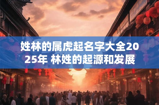 姓林的属虎起名字大全2026年 林姓的起源和发展 姓林的属虎起名字大全2026年 林姓的起源和发展