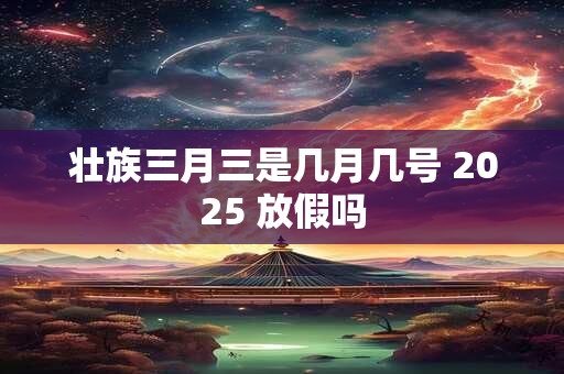 壮族三月三是几月几号 2025 放假吗 壮族三月三是几月几号 2025 放假吗