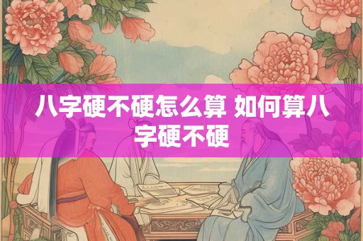 八字硬不硬怎么算 如何算八字硬不硬