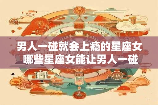 男人一碰就会上瘾的星座女 哪些星座女能让男人一碰上瘾
