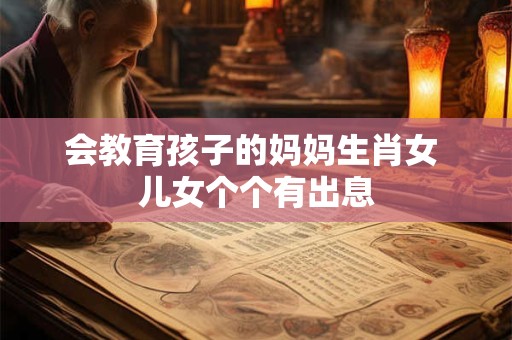 会教育孩子的妈妈生肖女 儿女个个有出息 会教育孩子的妈妈生肖女 儿女个个有出息