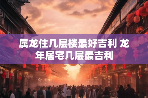 属龙住几层楼最好吉利 龙年居宅几层最吉利