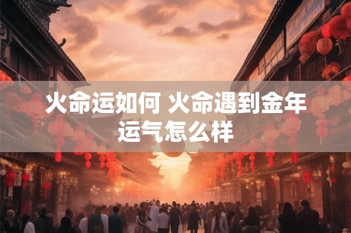 火命运如何 火命遇到金年运气怎么样 火命运如何 火命遇到金年运气怎么样