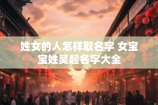 姓女的人怎样取名字 女宝宝姓吴起名字大全
